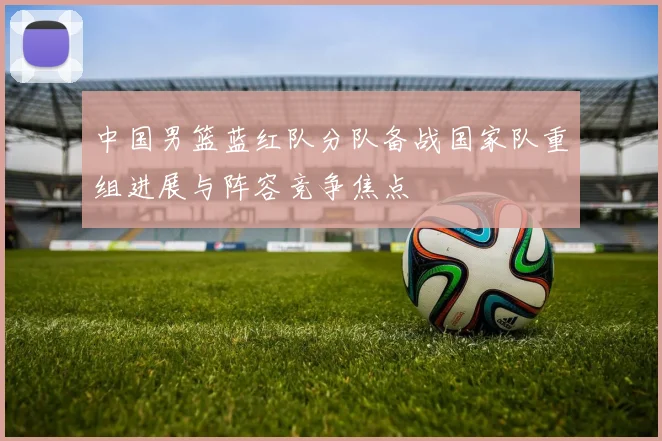 中国男篮蓝红队分队备战国家队重组进展与阵容竞争焦点