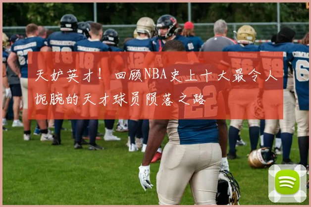 天妒英才！回顾NBA史上十大最令人扼腕的天才球员陨落之路