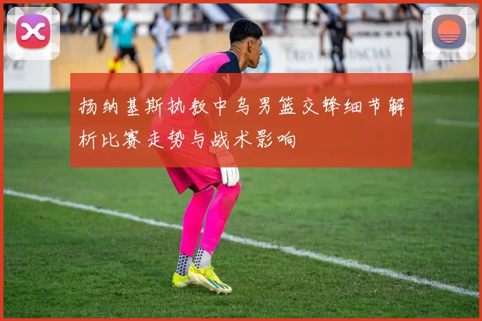 扬纳基斯执教中乌男篮交锋细节解析比赛走势与战术影响