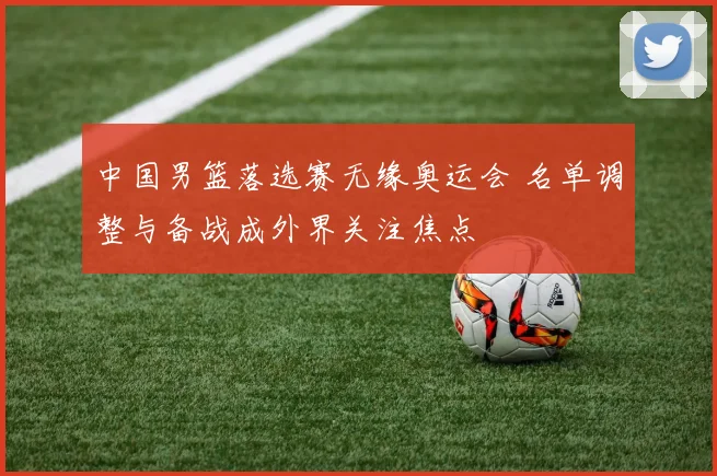 中国男篮落选赛无缘奥运会 名单调整与备战成外界关注焦点