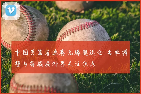 中国男篮落选赛无缘奥运会 名单调整与备战成外界关注焦点