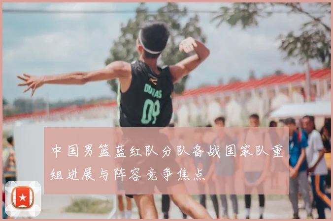 中国男篮蓝红队分队备战国家队重组进展与阵容竞争焦点
