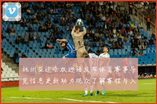 杭州亚运会欢迎语发布体育赛事导览信息更新助力观众了解赛程与入场规则