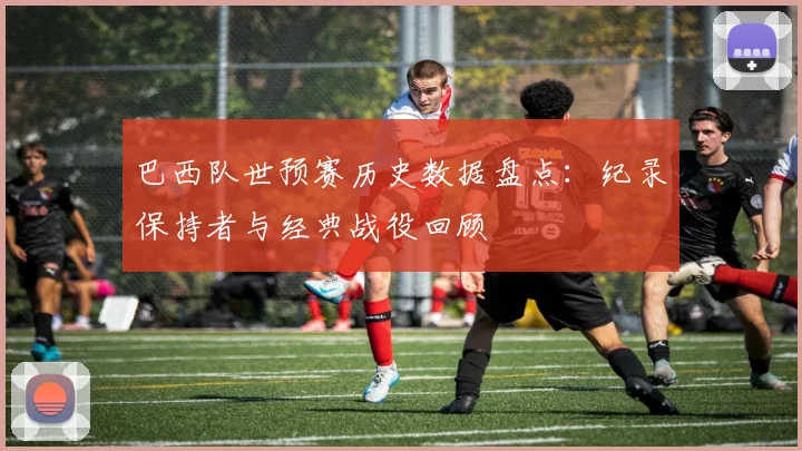 巴西队世预赛历史数据盘点：纪录保持者与经典战役回顾